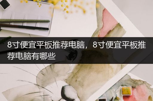 8寸便宜平板推荐电脑，8寸便宜平板推荐电脑有哪些