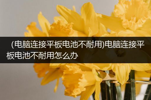 （电脑连接平板电池不耐用)电脑连接平板电池不耐用怎么办
