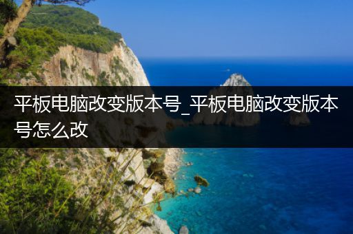平板电脑改变版本号_平板电脑改变版本号怎么改