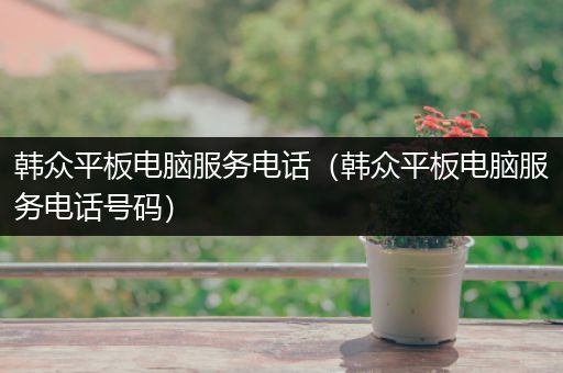 韩众平板电脑服务电话（韩众平板电脑服务电话号码）