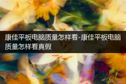 康佳平板电脑质量怎样看-康佳平板电脑质量怎样看真假