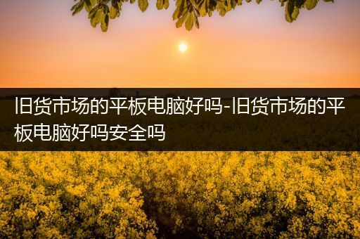 旧货市场的平板电脑好吗-旧货市场的平板电脑好吗安全吗