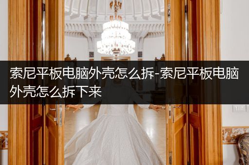 索尼平板电脑外壳怎么拆-索尼平板电脑外壳怎么拆下来