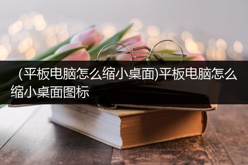 （平板电脑怎么缩小桌面)平板电脑怎么缩小桌面图标