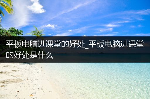 平板电脑进课堂的好处_平板电脑进课堂的好处是什么