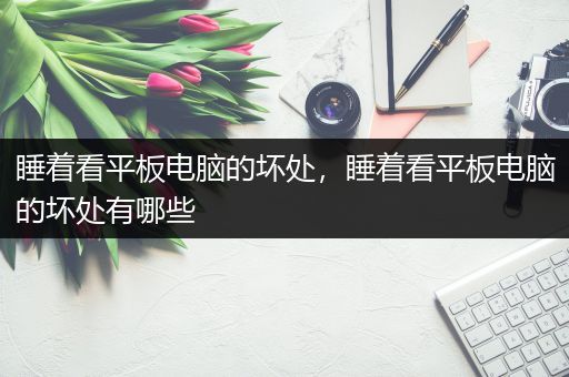 睡着看平板电脑的坏处，睡着看平板电脑的坏处有哪些