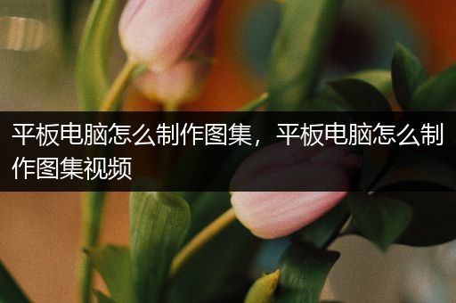 平板电脑怎么制作图集，平板电脑怎么制作图集视频