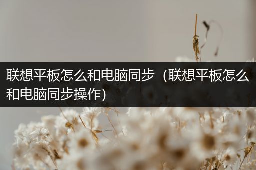 联想平板怎么和电脑同步（联想平板怎么和电脑同步操作）