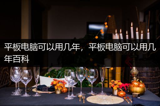 平板电脑可以用几年，平板电脑可以用几年百科