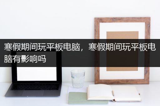 寒假期间玩平板电脑，寒假期间玩平板电脑有影响吗
